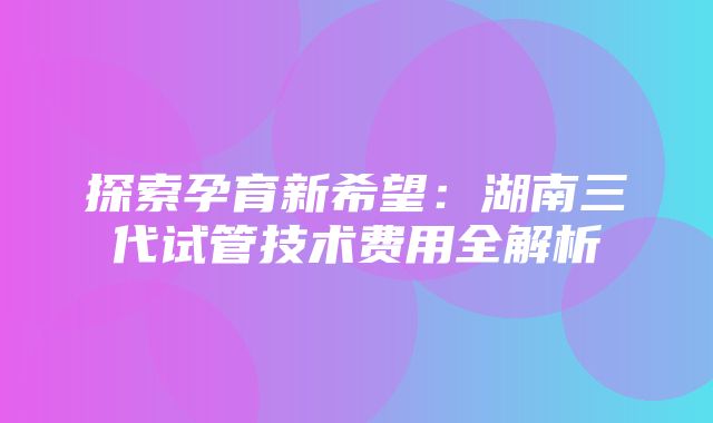 探索孕育新希望：湖南三代试管技术费用全解析