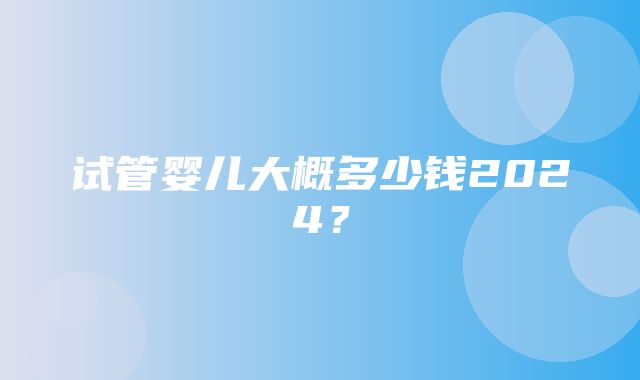 试管婴儿大概多少钱2024？