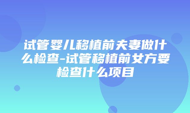 试管婴儿移植前夫妻做什么检查-试管移植前女方要检查什么项目