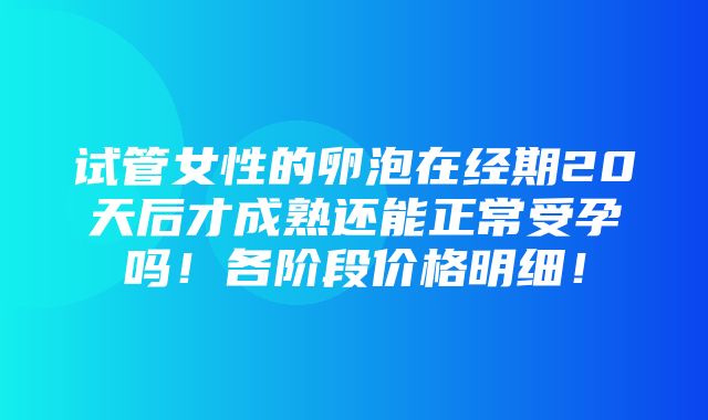 试管女性的卵泡在经期20天后才成熟还能正常受孕吗！各阶段价格明细！