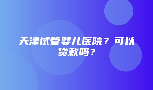 天津试管婴儿医院？可以贷款吗？