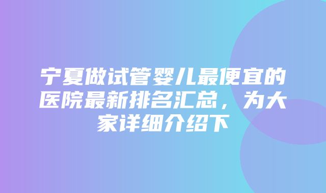 宁夏做试管婴儿最便宜的医院最新排名汇总，为大家详细介绍下