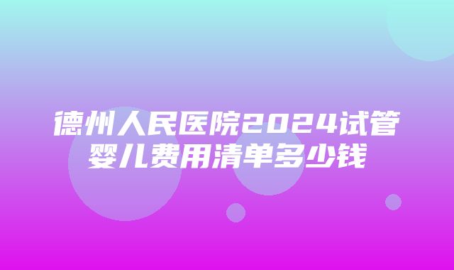 德州人民医院2024试管婴儿费用清单多少钱