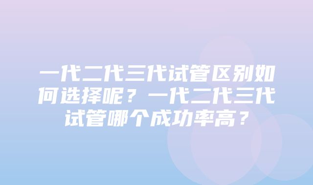 一代二代三代试管区别如何选择呢？一代二代三代试管哪个成功率高？