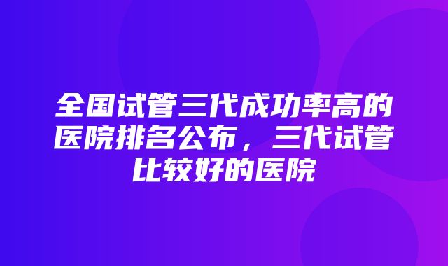 全国试管三代成功率高的医院排名公布，三代试管比较好的医院