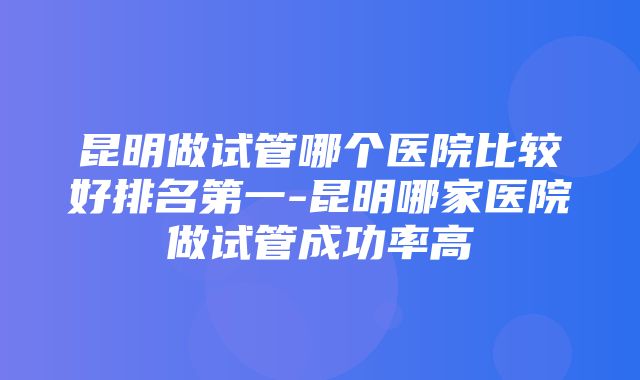 昆明做试管哪个医院比较好排名第一-昆明哪家医院做试管成功率高