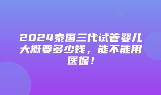 2024泰国三代试管婴儿大概要多少钱，能不能用医保！