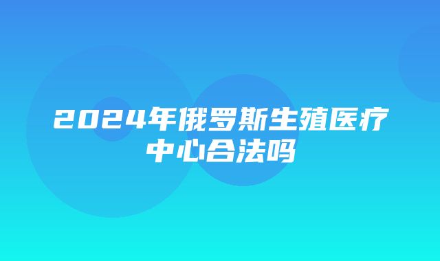 2024年俄罗斯生殖医疗中心合法吗