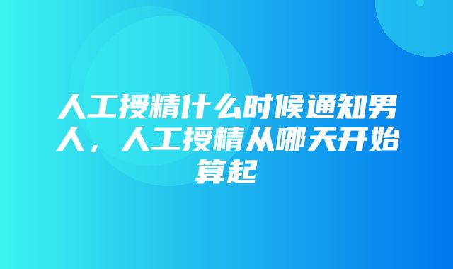 人工授精什么时候通知男人，人工授精从哪天开始算起