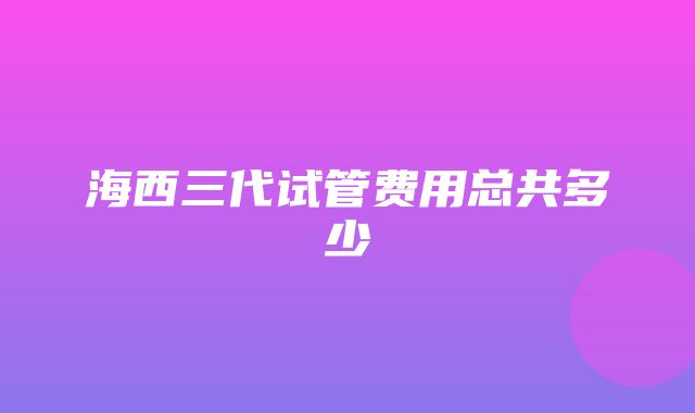 海西三代试管费用总共多少