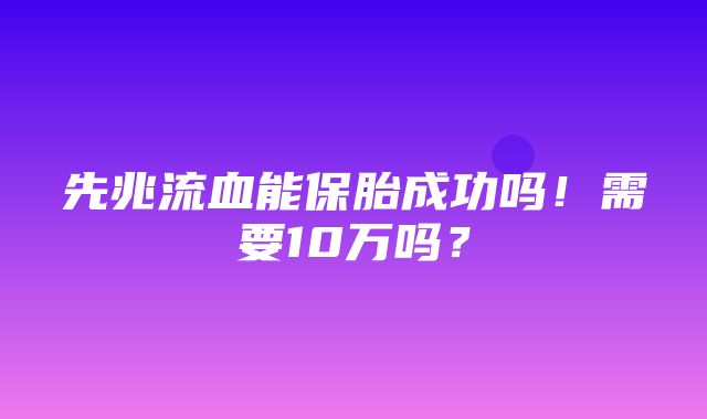 先兆流血能保胎成功吗！需要10万吗？