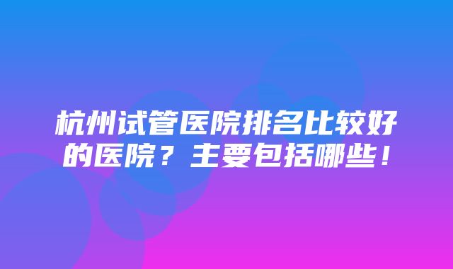 杭州试管医院排名比较好的医院？主要包括哪些！