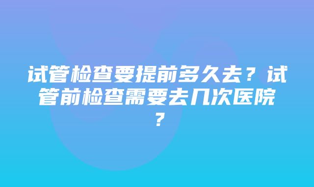 试管检查要提前多久去？试管前检查需要去几次医院？