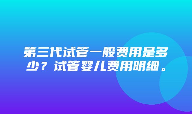 第三代试管一般费用是多少？试管婴儿费用明细。