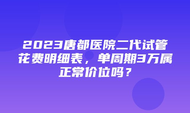 2023唐都医院二代试管花费明细表，单周期3万属正常价位吗？