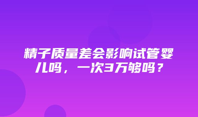 精子质量差会影响试管婴儿吗，一次3万够吗？