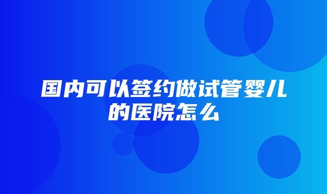 国内可以签约做试管婴儿的医院怎么