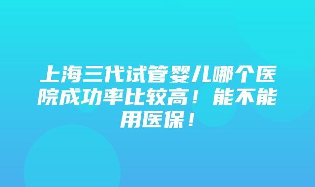 上海三代试管婴儿哪个医院成功率比较高！能不能用医保！