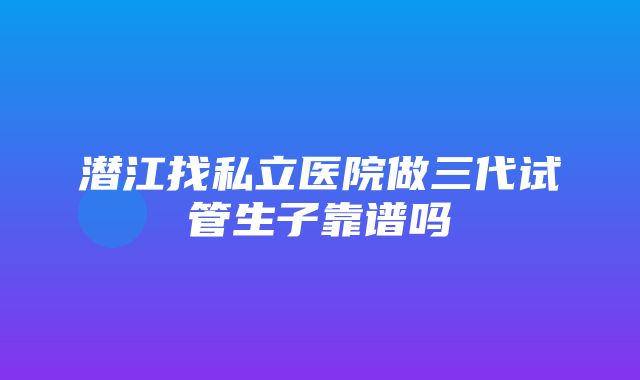 潜江找私立医院做三代试管生子靠谱吗