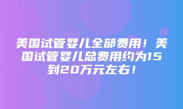 美国试管婴儿全部费用！美国试管婴儿总费用约为15到20万元左右！