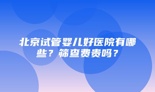 北京试管婴儿好医院有哪些？筛查费贵吗？