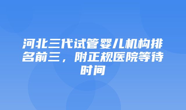 河北三代试管婴儿机构排名前三，附正规医院等待时间