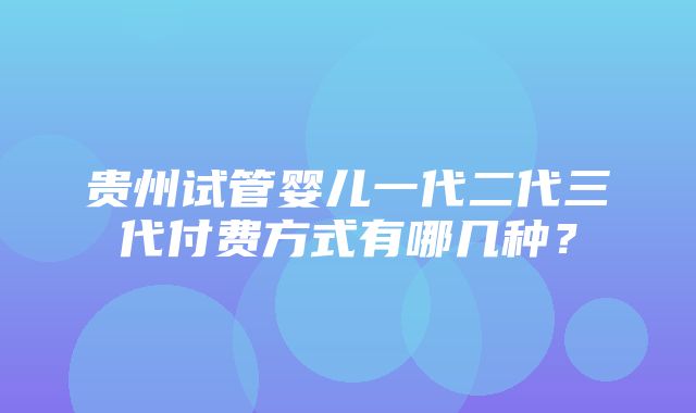 贵州试管婴儿一代二代三代付费方式有哪几种？