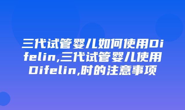 三代试管婴儿如何使用Difelin,三代试管婴儿使用Difelin,时的注意事项