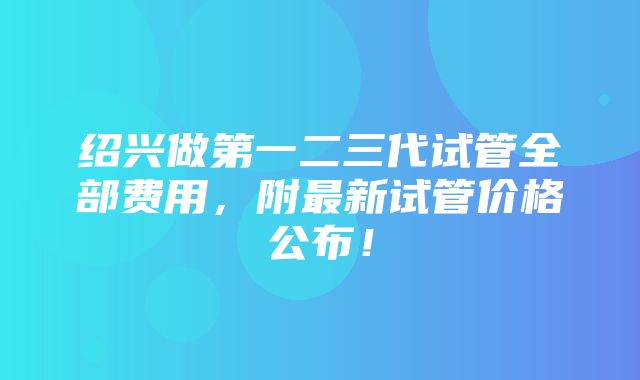 绍兴做第一二三代试管全部费用，附最新试管价格公布！