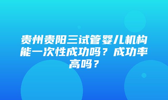 贵州贵阳三试管婴儿机构能一次性成功吗？成功率高吗？