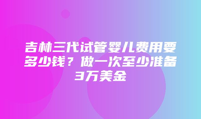 吉林三代试管婴儿费用要多少钱？做一次至少准备3万美金