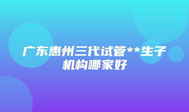 广东惠州三代试管**生子机构哪家好