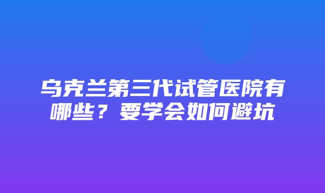 乌克兰第三代试管医院有哪些？要学会如何避坑