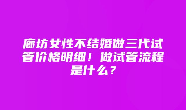 廊坊女性不结婚做三代试管价格明细！做试管流程是什么？