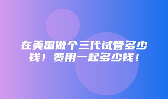 在美国做个三代试管多少钱！费用一起多少钱！