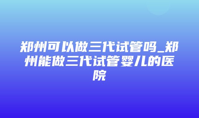 郑州可以做三代试管吗_郑州能做三代试管婴儿的医院