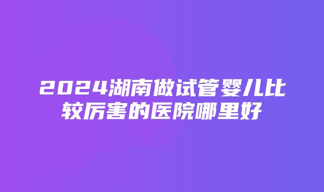 2024湖南做试管婴儿比较厉害的医院哪里好