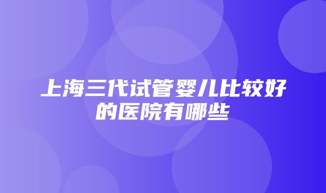 上海三代试管婴儿比较好的医院有哪些