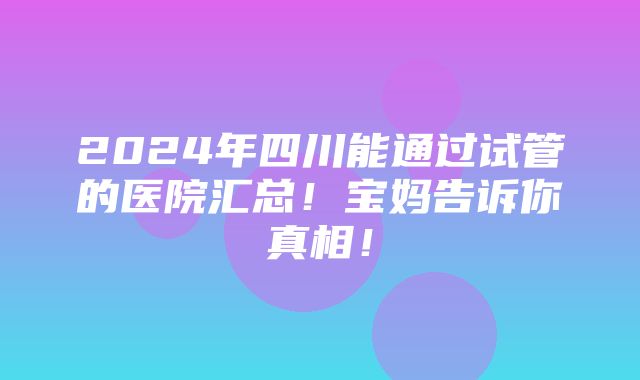 2024年四川能通过试管的医院汇总！宝妈告诉你真相！