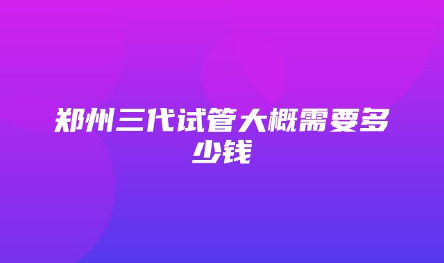 郑州三代试管大概需要多少钱