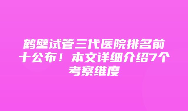 鹤壁试管三代医院排名前十公布！本文详细介绍7个考察维度