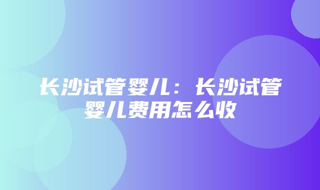 长沙试管婴儿：长沙试管婴儿费用怎么收