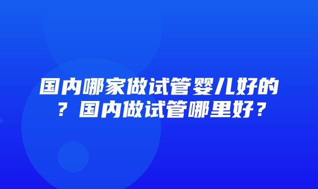 国内哪家做试管婴儿好的？国内做试管哪里好？