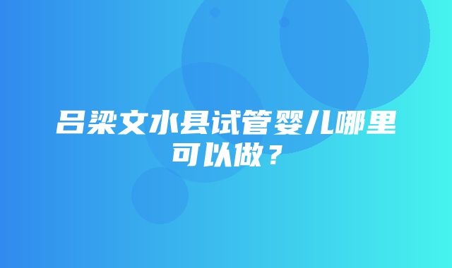 吕梁文水县试管婴儿哪里可以做？