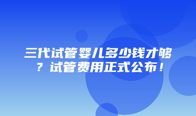 三代试管婴儿多少钱才够？试管费用正式公布！