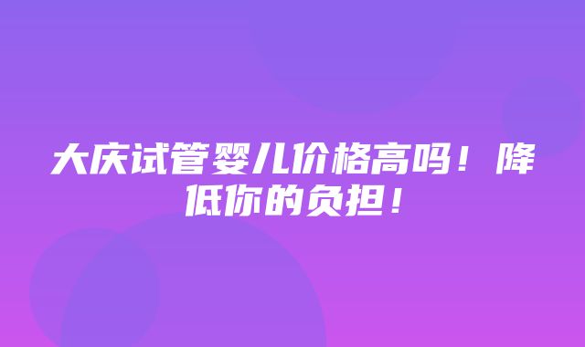 大庆试管婴儿价格高吗！降低你的负担！