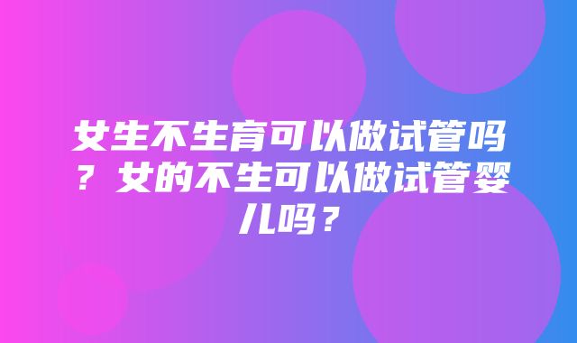 女生不生育可以做试管吗？女的不生可以做试管婴儿吗？