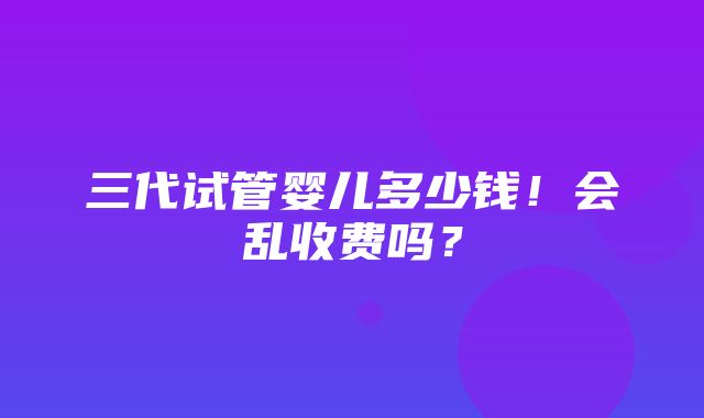 三代试管婴儿多少钱！会乱收费吗？