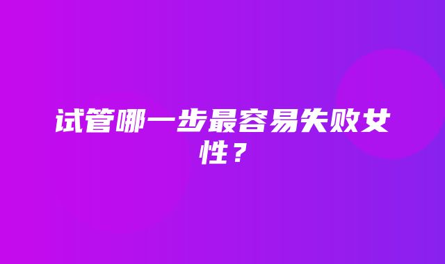 试管哪一步最容易失败女性？