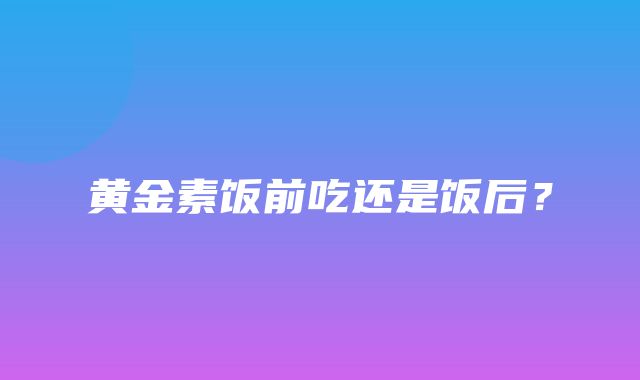 黄金素饭前吃还是饭后？